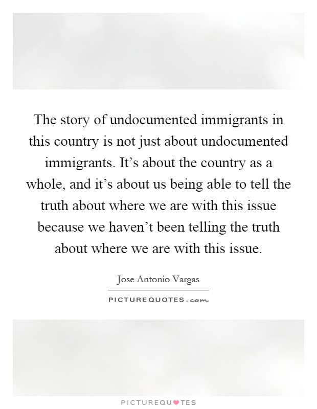 The story of undocumented immigrants in this country is not just about undocumented immigrants. It's about the country as a whole, and it's about us being able to tell the truth about where we are with this issue because we haven't been telling the truth about where we are with this issue. Picture Quote #1