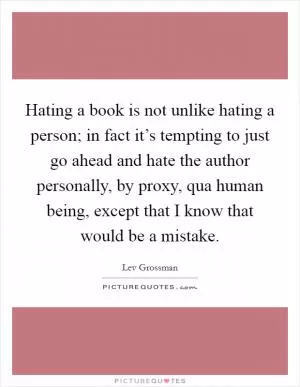 Hating a book is not unlike hating a person; in fact it’s tempting to just go ahead and hate the author personally, by proxy, qua human being, except that I know that would be a mistake Picture Quote #1