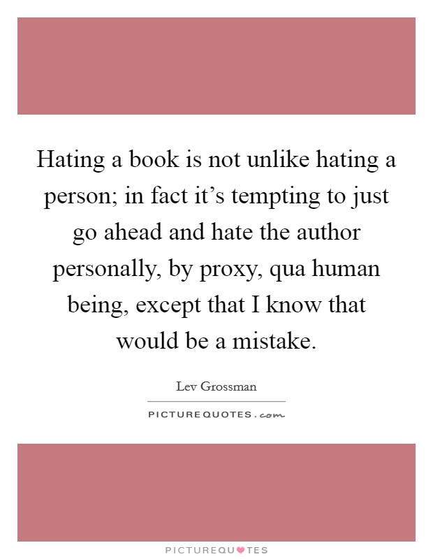 Hating a book is not unlike hating a person; in fact it's tempting to just go ahead and hate the author personally, by proxy, qua human being, except that I know that would be a mistake. Picture Quote #1
