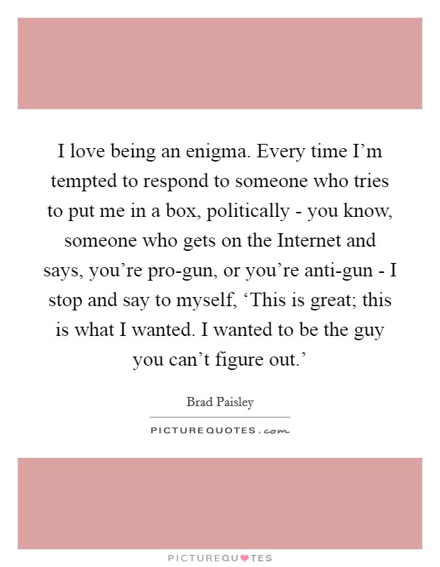 I love being an enigma. Every time I'm tempted to respond to someone who tries to put me in a box, politically - you know, someone who gets on the Internet and says, you're pro-gun, or you're anti-gun - I stop and say to myself, ‘This is great; this is what I wanted. I wanted to be the guy you can't figure out.' Picture Quote #1