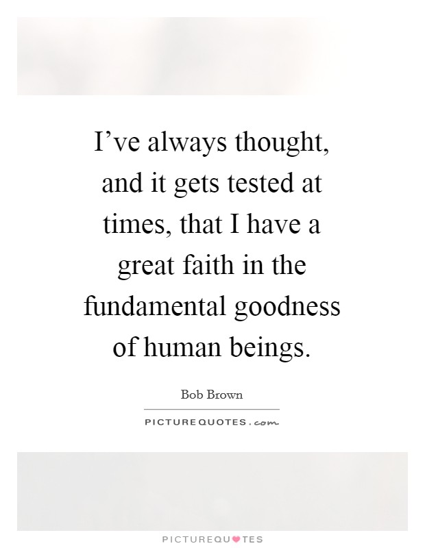 I've always thought, and it gets tested at times, that I have a great faith in the fundamental goodness of human beings. Picture Quote #1
