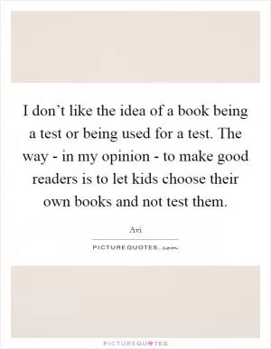I don’t like the idea of a book being a test or being used for a test. The way - in my opinion - to make good readers is to let kids choose their own books and not test them Picture Quote #1
