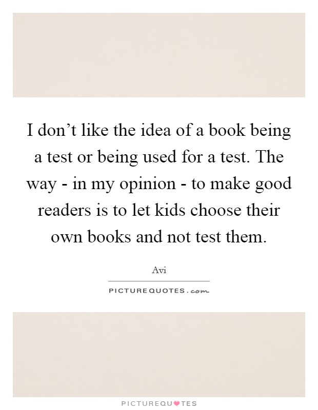 I don't like the idea of a book being a test or being used for a test. The way - in my opinion - to make good readers is to let kids choose their own books and not test them. Picture Quote #1