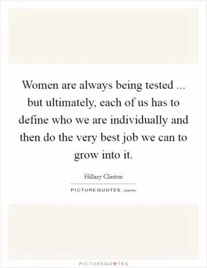 Women are always being tested ... but ultimately, each of us has to define who we are individually and then do the very best job we can to grow into it Picture Quote #1