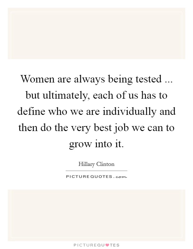 Women are always being tested ... but ultimately, each of us has to define who we are individually and then do the very best job we can to grow into it. Picture Quote #1