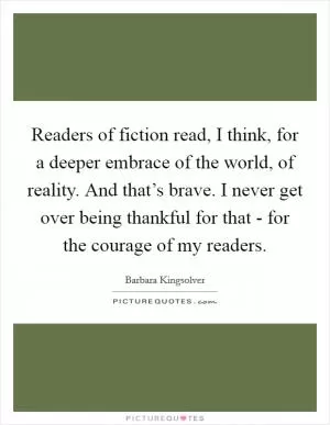 Readers of fiction read, I think, for a deeper embrace of the world, of reality. And that’s brave. I never get over being thankful for that - for the courage of my readers Picture Quote #1