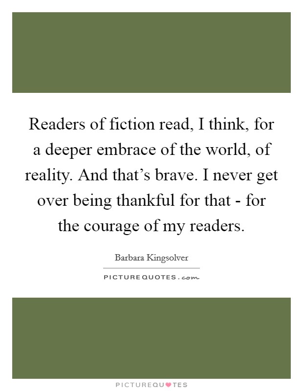 Readers of fiction read, I think, for a deeper embrace of the world, of reality. And that's brave. I never get over being thankful for that - for the courage of my readers. Picture Quote #1