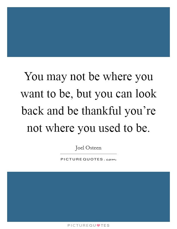 You may not be where you want to be, but you can look back and be thankful you're not where you used to be. Picture Quote #1