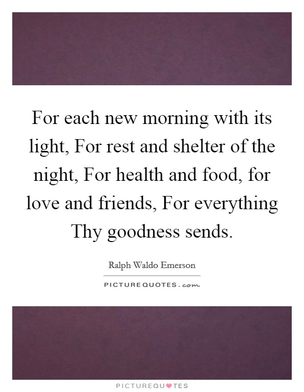 For each new morning with its light, For rest and shelter of the night, For health and food, for love and friends, For everything Thy goodness sends. Picture Quote #1