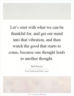 Let’s start with what we can be thankful for, and get our mind into that vibration, and then watch the good that starts to come, because one thought leads to another thought Picture Quote #1