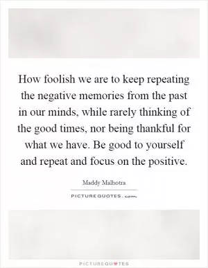 How foolish we are to keep repeating the negative memories from the past in our minds, while rarely thinking of the good times, nor being thankful for what we have. Be good to yourself and repeat and focus on the positive Picture Quote #1