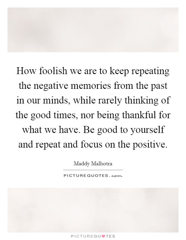 How foolish we are to keep repeating the negative memories from the past in our minds, while rarely thinking of the good times, nor being thankful for what we have. Be good to yourself and repeat and focus on the positive. Picture Quote #1