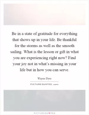 Be in a state of gratitude for everything that shows up in your life. Be thankful for the storms as well as the smooth sailing. What is the lesson or gift in what you are experiencing right now? Find your joy not in what’s missing in your life but in how you can serve Picture Quote #1