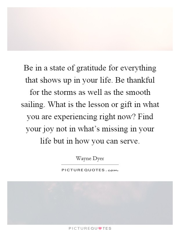 Be in a state of gratitude for everything that shows up in your life. Be thankful for the storms as well as the smooth sailing. What is the lesson or gift in what you are experiencing right now? Find your joy not in what's missing in your life but in how you can serve. Picture Quote #1