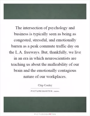 The intersection of psychology and business is typically seen as being as congested, stressful, and emotionally barren as a peak commute traffic day on the L.A. freeways. But, thankfully, we live in an era in which neuroscientists are teaching us about the malleability of our brain and the emotionally contagious nature of our workplaces Picture Quote #1