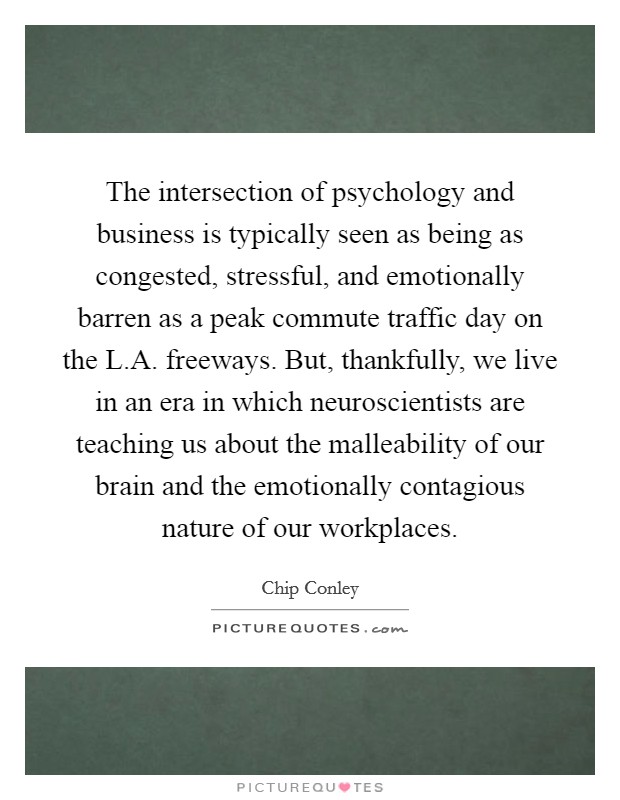 The intersection of psychology and business is typically seen as being as congested, stressful, and emotionally barren as a peak commute traffic day on the L.A. freeways. But, thankfully, we live in an era in which neuroscientists are teaching us about the malleability of our brain and the emotionally contagious nature of our workplaces. Picture Quote #1