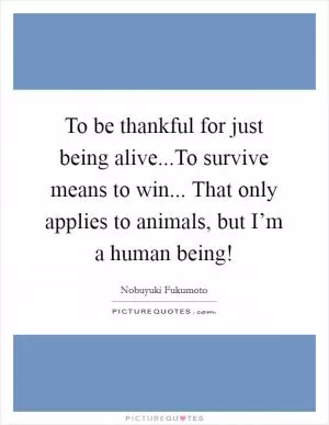 To be thankful for just being alive...To survive means to win... That only applies to animals, but I’m a human being! Picture Quote #1