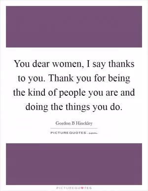 You dear women, I say thanks to you. Thank you for being the kind of people you are and doing the things you do Picture Quote #1