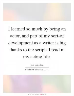 I learned so much by being an actor, and part of my sort-of development as a writer is big thanks to the scripts I read in my acting life Picture Quote #1