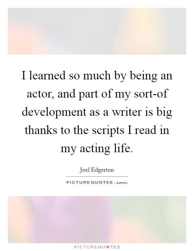 I learned so much by being an actor, and part of my sort-of development as a writer is big thanks to the scripts I read in my acting life. Picture Quote #1