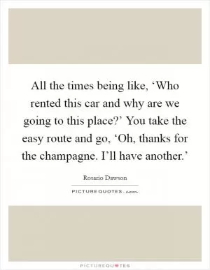 All the times being like, ‘Who rented this car and why are we going to this place?’ You take the easy route and go, ‘Oh, thanks for the champagne. I’ll have another.’ Picture Quote #1