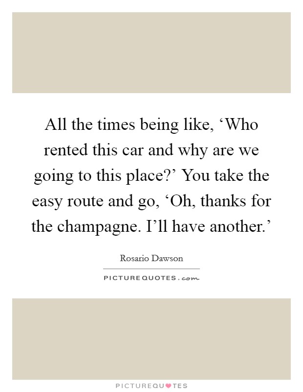 All the times being like, ‘Who rented this car and why are we going to this place?' You take the easy route and go, ‘Oh, thanks for the champagne. I'll have another.' Picture Quote #1