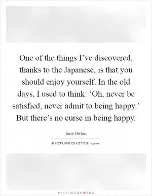 One of the things I’ve discovered, thanks to the Japanese, is that you should enjoy yourself. In the old days, I used to think: ‘Oh, never be satisfied, never admit to being happy.’ But there’s no curse in being happy Picture Quote #1