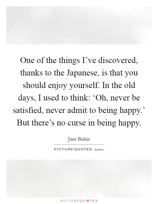 One of the things I've discovered, thanks to the Japanese, is that you should enjoy yourself. In the old days, I used to think: ‘Oh, never be satisfied, never admit to being happy.' But there's no curse in being happy. Picture Quote #1