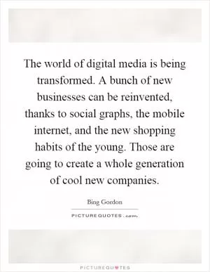 The world of digital media is being transformed. A bunch of new businesses can be reinvented, thanks to social graphs, the mobile internet, and the new shopping habits of the young. Those are going to create a whole generation of cool new companies Picture Quote #1
