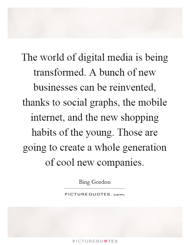 The world of digital media is being transformed. A bunch of new businesses can be reinvented, thanks to social graphs, the mobile internet, and the new shopping habits of the young. Those are going to create a whole generation of cool new companies. Picture Quote #1