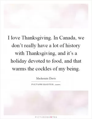 I love Thanksgiving. In Canada, we don’t really have a lot of history with Thanksgiving, and it’s a holiday devoted to food, and that warms the cockles of my being Picture Quote #1