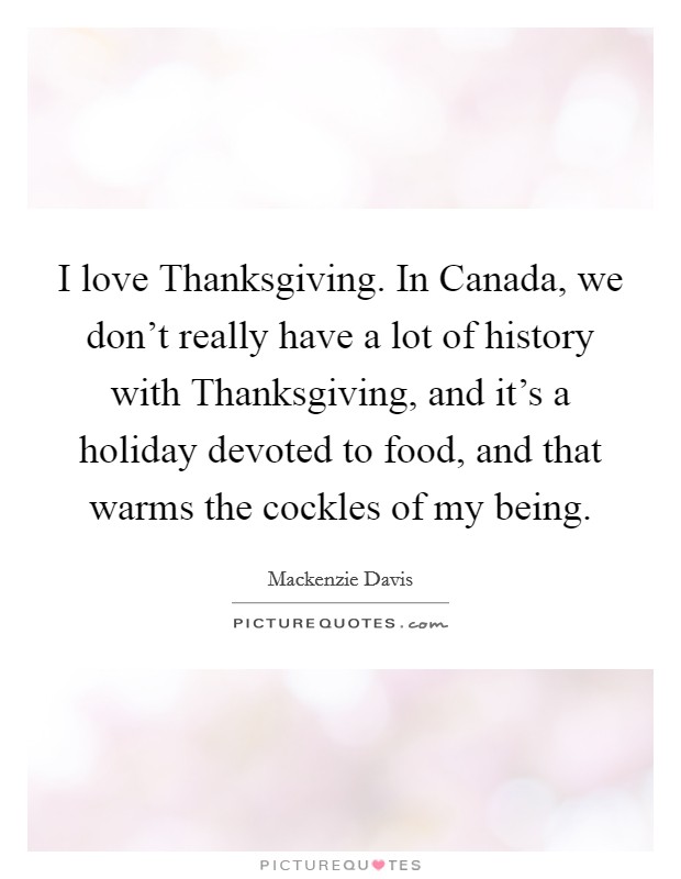 I love Thanksgiving. In Canada, we don't really have a lot of history with Thanksgiving, and it's a holiday devoted to food, and that warms the cockles of my being. Picture Quote #1
