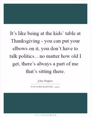 It’s like being at the kids’ table at Thanksgiving - you can put your elbows on it, you don’t have to talk politics... no matter how old I get, there’s always a part of me that’s sitting there Picture Quote #1