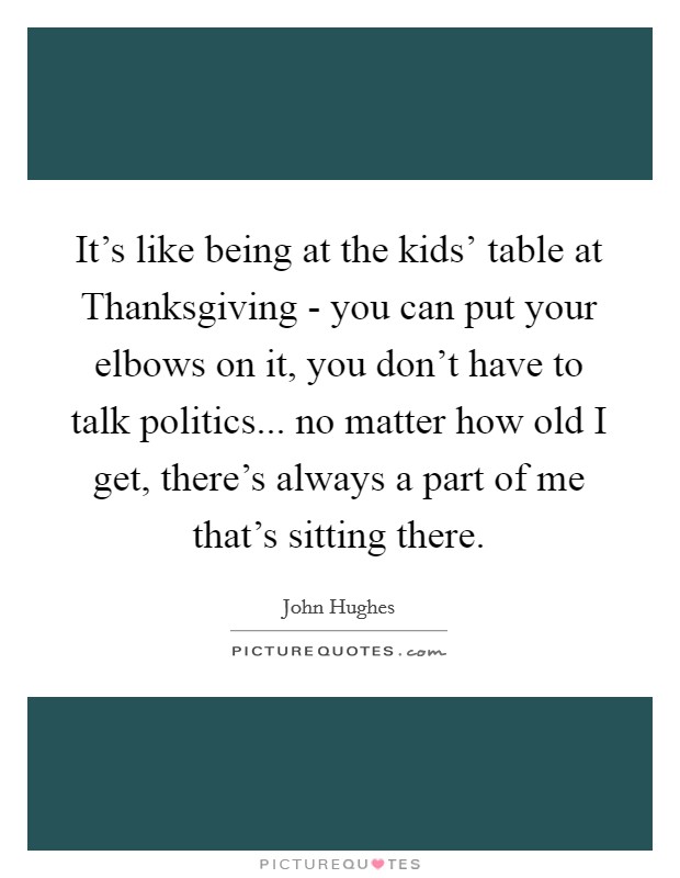 It's like being at the kids' table at Thanksgiving - you can put your elbows on it, you don't have to talk politics... no matter how old I get, there's always a part of me that's sitting there. Picture Quote #1