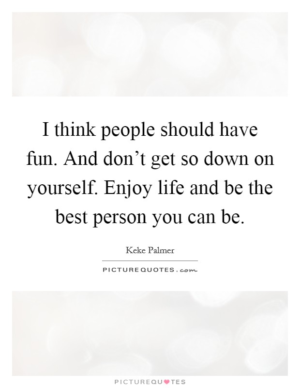 I think people should have fun. And don't get so down on yourself. Enjoy life and be the best person you can be. Picture Quote #1