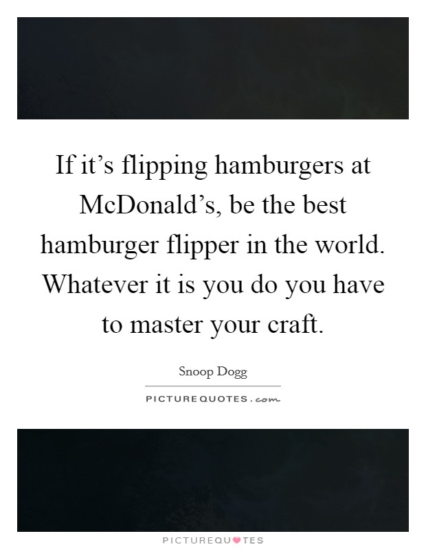 If it's flipping hamburgers at McDonald's, be the best hamburger flipper in the world. Whatever it is you do you have to master your craft. Picture Quote #1
