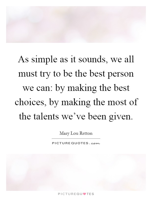 As simple as it sounds, we all must try to be the best person we can: by making the best choices, by making the most of the talents we've been given. Picture Quote #1