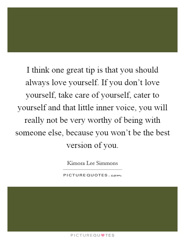 I think one great tip is that you should always love yourself. If you don't love yourself, take care of yourself, cater to yourself and that little inner voice, you will really not be very worthy of being with someone else, because you won't be the best version of you. Picture Quote #1