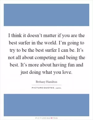 I think it doesn’t matter if you are the best surfer in the world. I’m going to try to be the best surfer I can be. It’s not all about competing and being the best. It’s more about having fun and just doing what you love Picture Quote #1