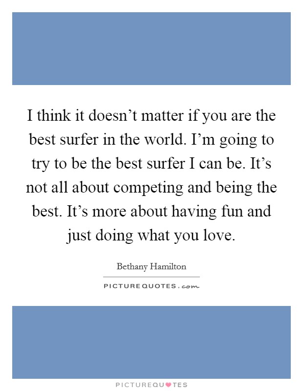 I think it doesn't matter if you are the best surfer in the world. I'm going to try to be the best surfer I can be. It's not all about competing and being the best. It's more about having fun and just doing what you love. Picture Quote #1