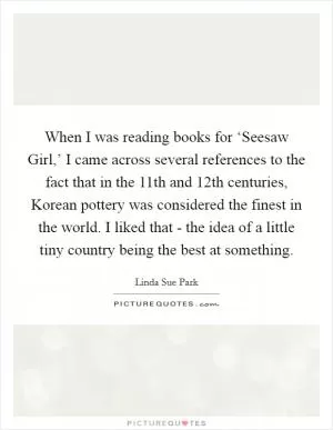 When I was reading books for ‘Seesaw Girl,’ I came across several references to the fact that in the 11th and 12th centuries, Korean pottery was considered the finest in the world. I liked that - the idea of a little tiny country being the best at something Picture Quote #1