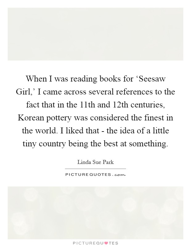 When I was reading books for ‘Seesaw Girl,' I came across several references to the fact that in the 11th and 12th centuries, Korean pottery was considered the finest in the world. I liked that - the idea of a little tiny country being the best at something. Picture Quote #1