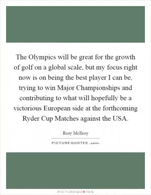 The Olympics will be great for the growth of golf on a global scale, but my focus right now is on being the best player I can be, trying to win Major Championships and contributing to what will hopefully be a victorious European side at the forthcoming Ryder Cup Matches against the USA Picture Quote #1