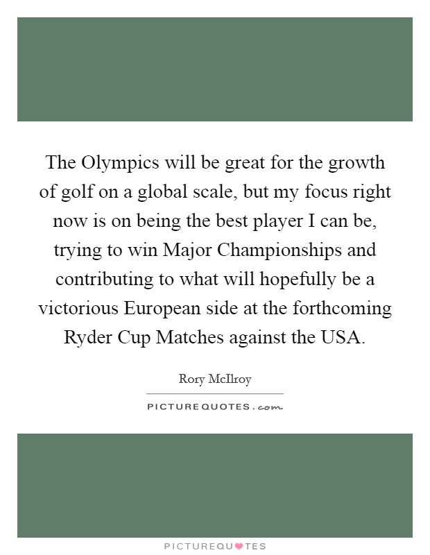 The Olympics will be great for the growth of golf on a global scale, but my focus right now is on being the best player I can be, trying to win Major Championships and contributing to what will hopefully be a victorious European side at the forthcoming Ryder Cup Matches against the USA. Picture Quote #1