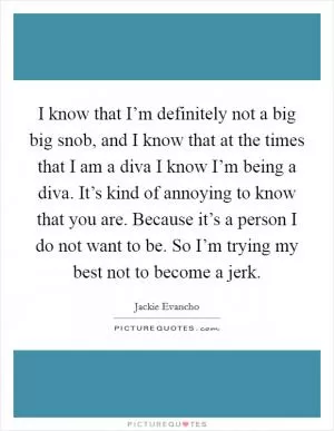 I know that I’m definitely not a big big snob, and I know that at the times that I am a diva I know I’m being a diva. It’s kind of annoying to know that you are. Because it’s a person I do not want to be. So I’m trying my best not to become a jerk Picture Quote #1