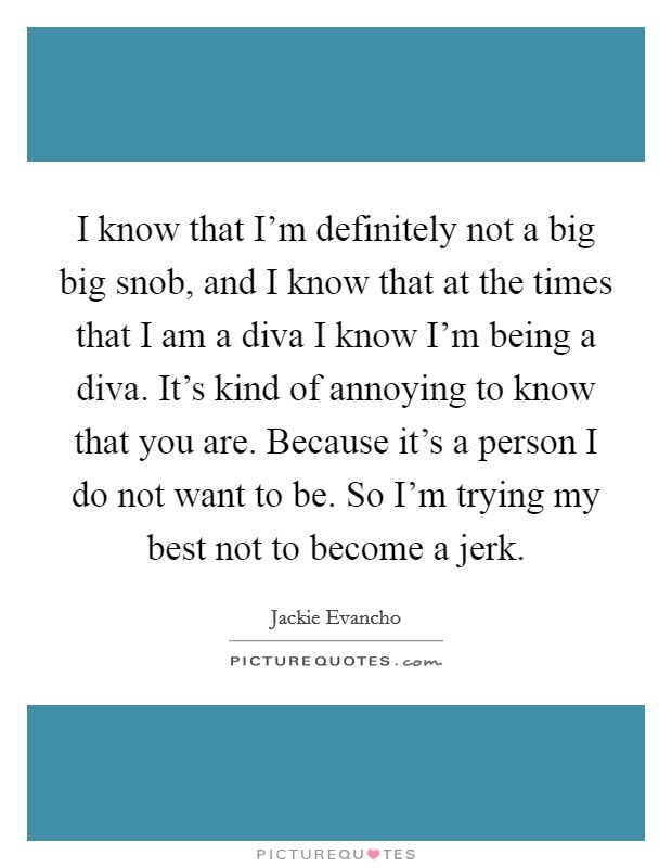 I know that I'm definitely not a big big snob, and I know that at the times that I am a diva I know I'm being a diva. It's kind of annoying to know that you are. Because it's a person I do not want to be. So I'm trying my best not to become a jerk. Picture Quote #1