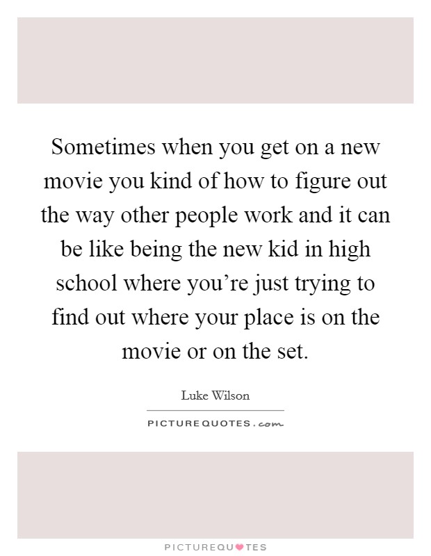 Sometimes when you get on a new movie you kind of how to figure out the way other people work and it can be like being the new kid in high school where you're just trying to find out where your place is on the movie or on the set. Picture Quote #1
