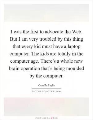 I was the first to advocate the Web. But I am very troubled by this thing that every kid must have a laptop computer. The kids are totally in the computer age. There’s a whole new brain operation that’s being moulded by the computer Picture Quote #1