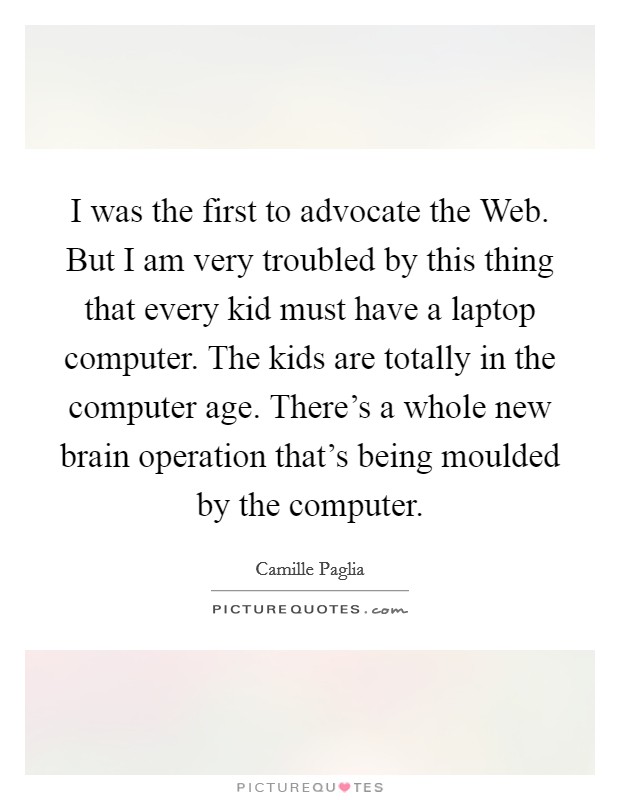I was the first to advocate the Web. But I am very troubled by this thing that every kid must have a laptop computer. The kids are totally in the computer age. There's a whole new brain operation that's being moulded by the computer. Picture Quote #1