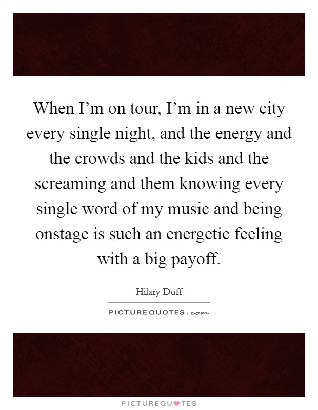 When I'm on tour, I'm in a new city every single night, and the energy and the crowds and the kids and the screaming and them knowing every single word of my music and being onstage is such an energetic feeling with a big payoff. Picture Quote #1